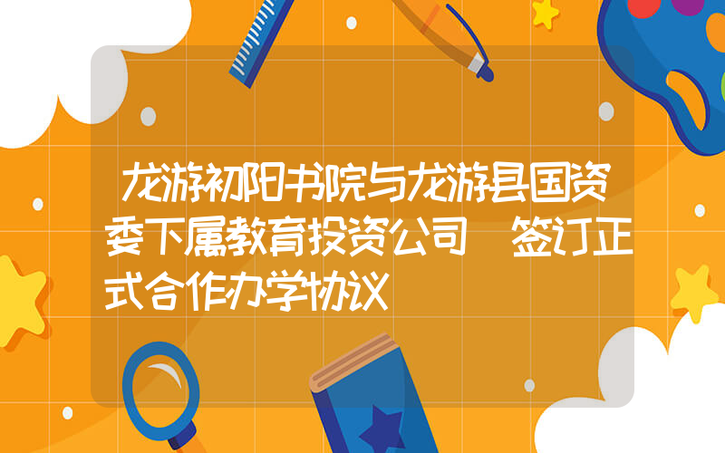 龙游初阳书院与龙游县国资委下属教育投资公司 签订正式合作办学协议